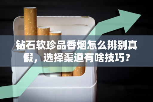 钻石软珍品香烟怎么辨别真假，选择渠道有啥技巧？